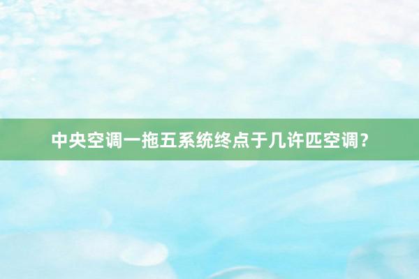 中央空调一拖五系统终点于几许匹空调？